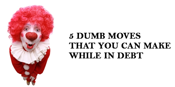 5 dumb moves that you can make while in debt 